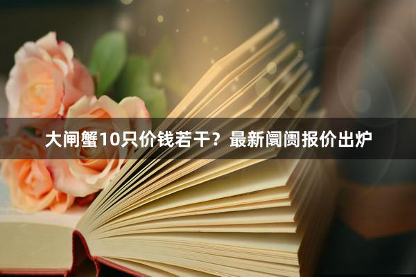 大闸蟹10只价钱若干？最新阛阓报价出炉