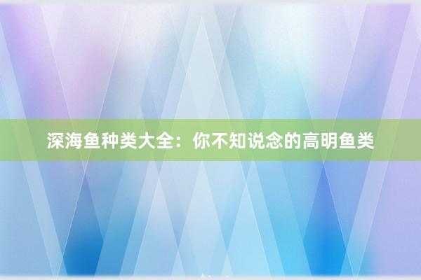 深海鱼种类大全：你不知说念的高明鱼类