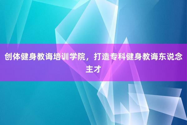 创体健身教诲培训学院，打造专科健身教诲东说念主才
