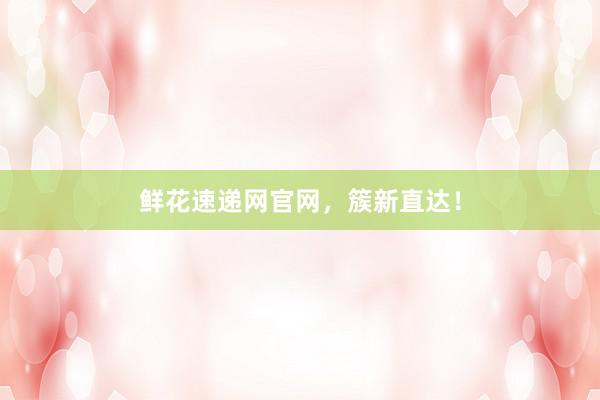 鲜花速递网官网，簇新直达！