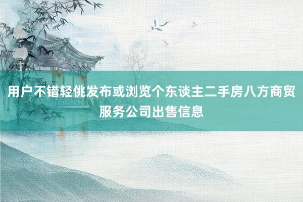 用户不错轻佻发布或浏览个东谈主二手房八方商贸服务公司出售信息