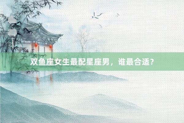双鱼座女生最配星座男，谁最合适？