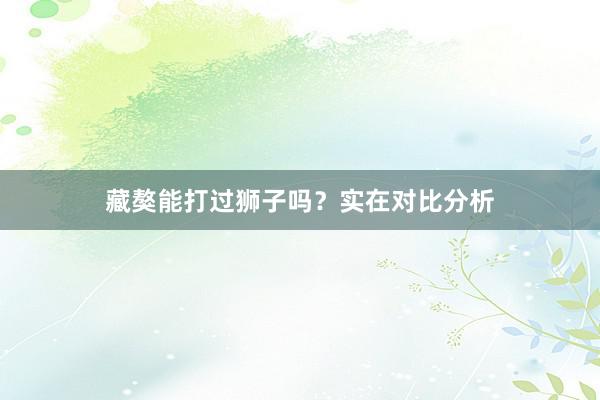 藏獒能打过狮子吗？实在对比分析
